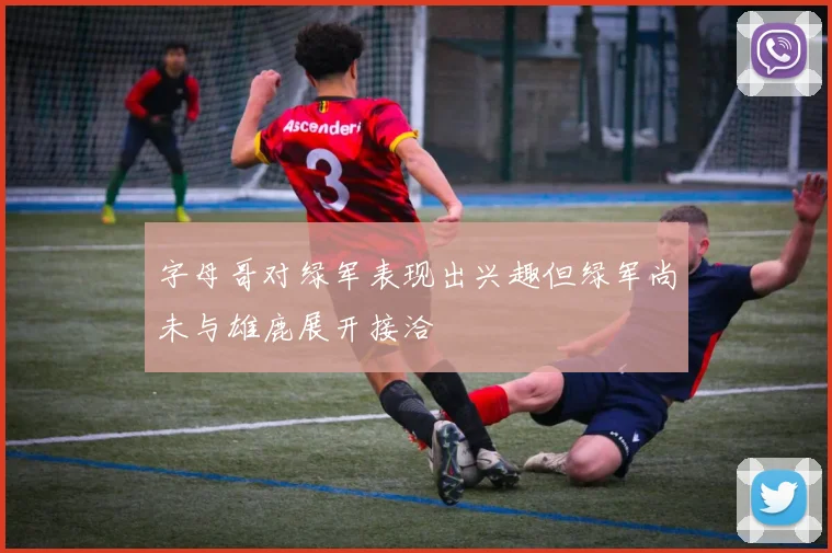 字母哥对绿军表现出兴趣但绿军尚未与雄鹿展开接洽