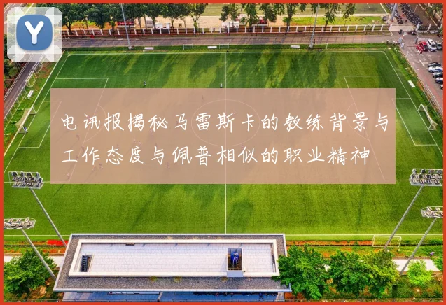 电讯报揭秘马雷斯卡的教练背景与工作态度与佩普相似的职业精神