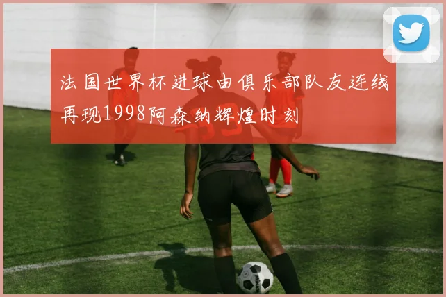 法国世界杯进球由俱乐部队友连线再现1998阿森纳辉煌时刻