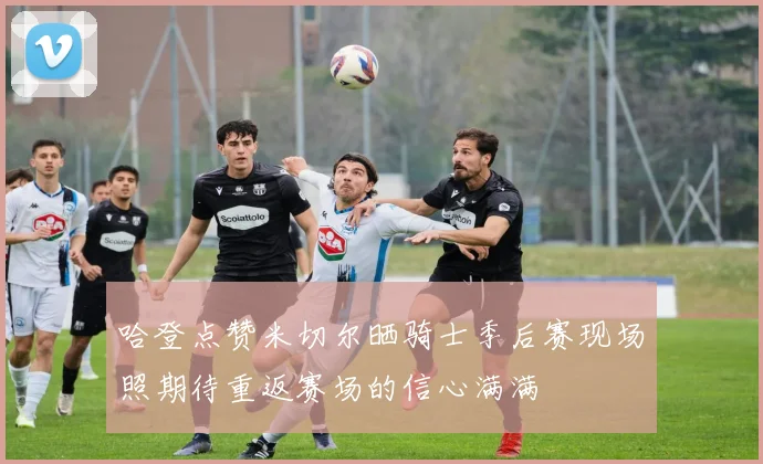 哈登点赞米切尔晒骑士季后赛现场照期待重返赛场的信心满满