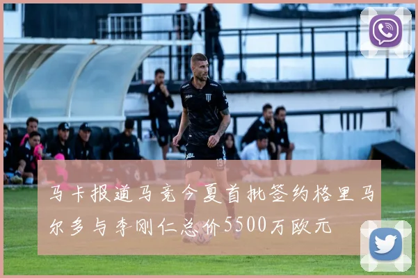 马卡报道马竞今夏首批签约格里马尔多与李刚仁总价5500万欧元