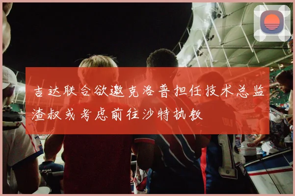吉达联合欲邀克洛普担任技术总监渣叔或考虑前往沙特执教
