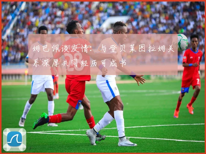 姆巴佩谈友情：与登贝莱图拉姆关系深厚共同经历可成书