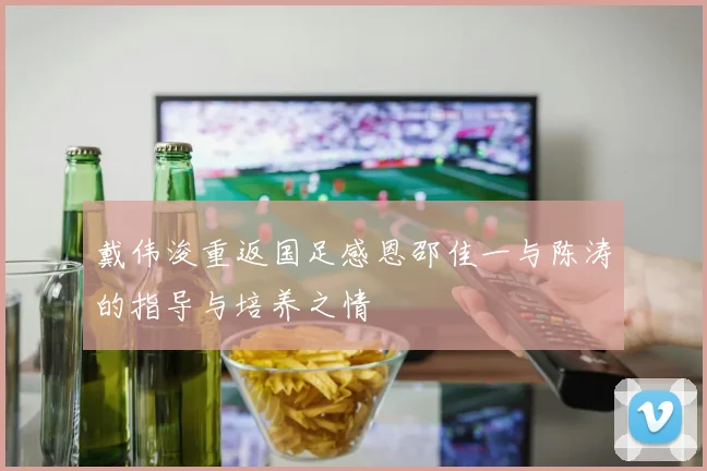 戴伟浚重返国足感恩邵佳一与陈涛的指导与培养之情