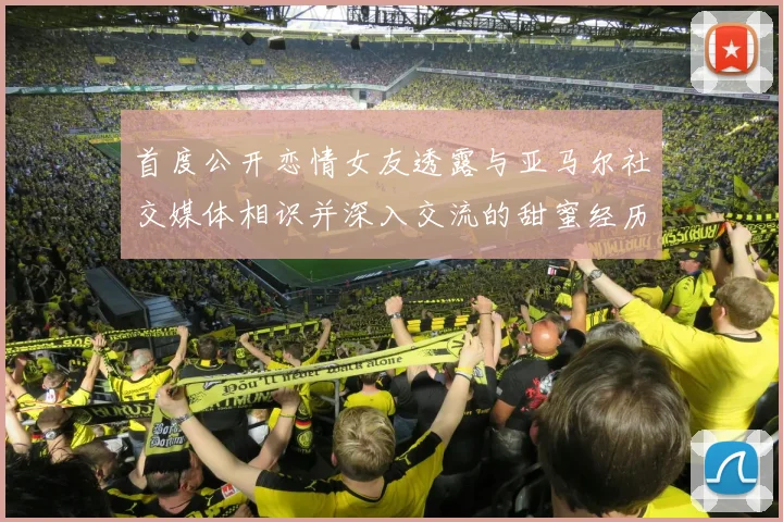 首度公开恋情女友透露与亚马尔社交媒体相识并深入交流的甜蜜经历