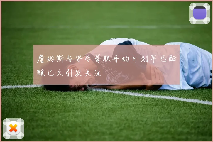 詹姆斯与字母哥联手的计划早已酝酿已久引发关注