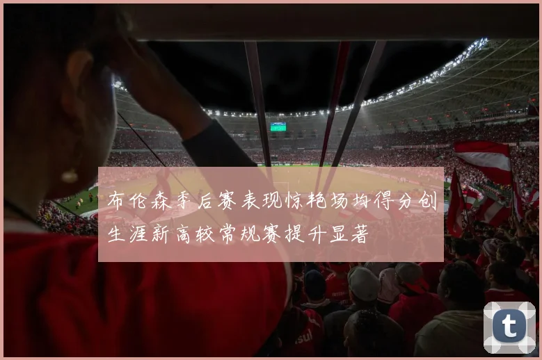布伦森季后赛表现惊艳场均得分创生涯新高较常规赛提升显著