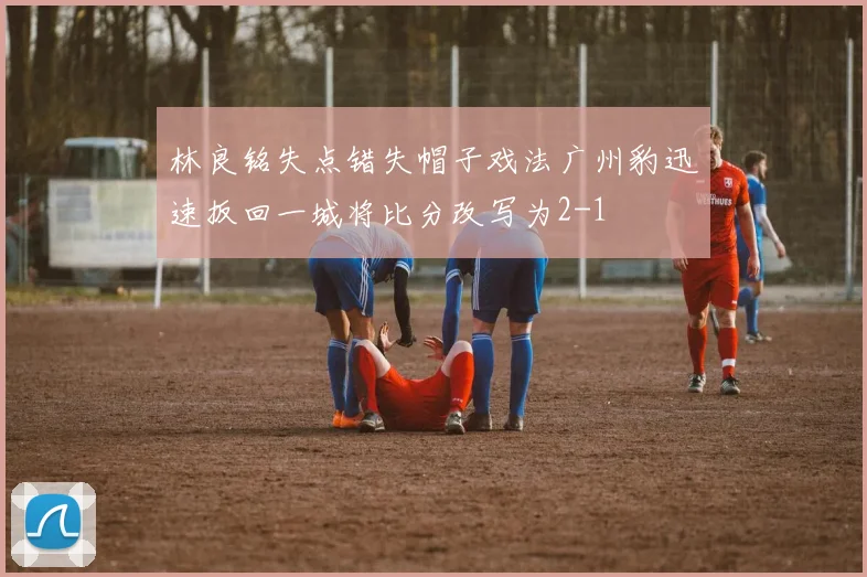 林良铭失点错失帽子戏法广州豹迅速扳回一城将比分改写为2-1