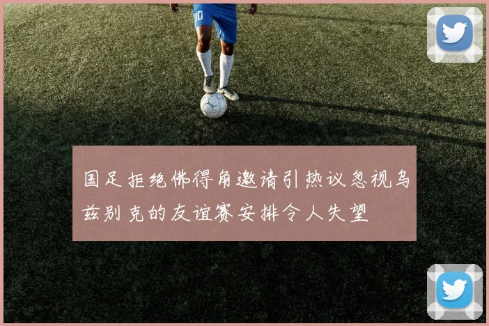 国足拒绝佛得角邀请引热议忽视乌兹别克的友谊赛安排令人失望