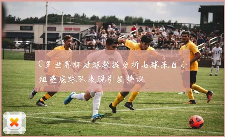 C罗世界杯进球数据分析七球来自小组垫底球队表现引发热议