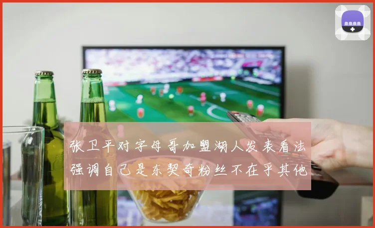张卫平对字母哥加盟湖人发表看法强调自己是东契奇粉丝不在乎其他球员动态