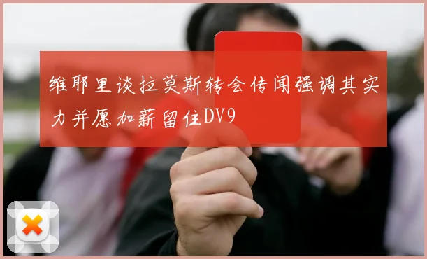 维耶里谈拉莫斯转会传闻强调其实力并愿加薪留住DV9