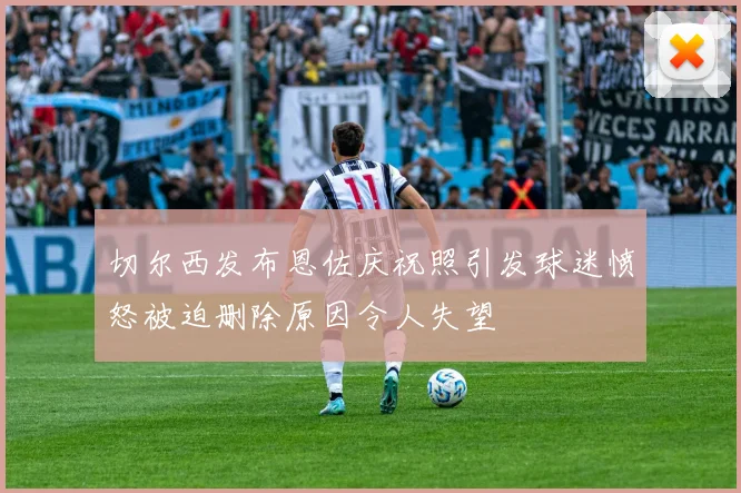 切尔西发布恩佐庆祝照引发球迷愤怒被迫删除原因令人失望