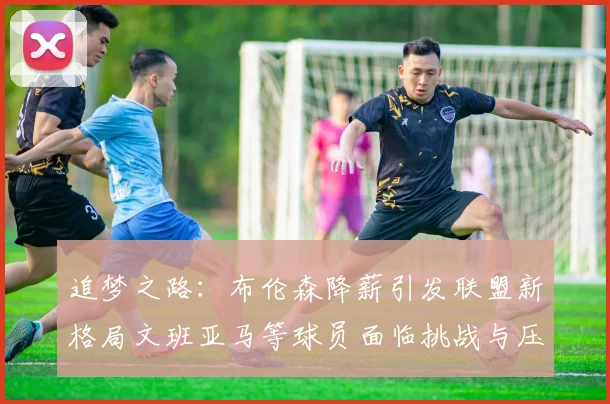 追梦之路：布伦森降薪引发联盟新格局文班亚马等球员面临挑战与压力