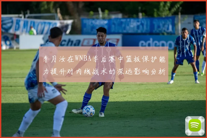 李月汝在WNBA季后赛中篮板保护能力提升对内线战术的深远影响分析